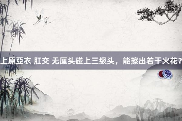 上原亞衣 肛交 无厘头碰上三级头，能擦出若干火花？