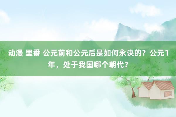 动漫 里番 公元前和公元后是如何永诀的？公元1年，处于我国哪个朝代？
