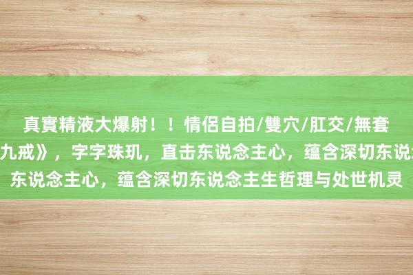 真實精液大爆射！！情侶自拍/雙穴/肛交/無套/大量噴精 修身奇篇《九戒》，字字珠玑，直击东说念主心，蕴含深切东说念主生哲理与处世机灵