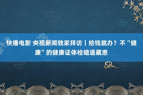 快播电影 央视新闻独家拜访丨给钱就办？不“健康”的健康证体检暗退藏患