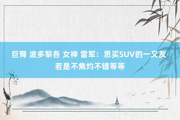 巨臀 波多黎各 女神 雷军：思买SUV的一又友 若是不焦灼不错等等