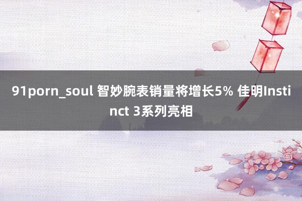 91porn_soul 智妙腕表销量将增长5% 佳明Instinct 3系列亮相