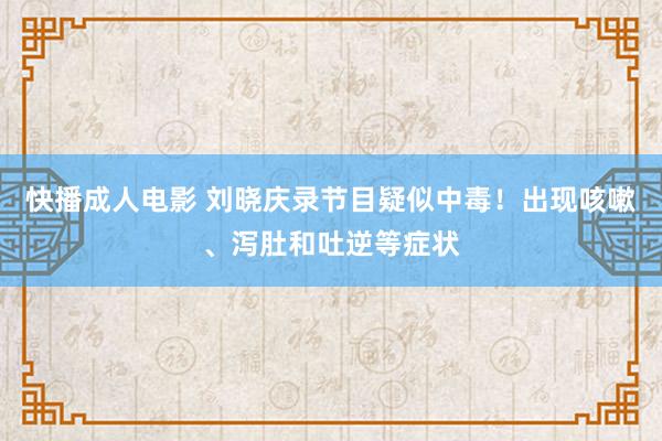 快播成人电影 刘晓庆录节目疑似中毒！出现咳嗽、泻肚和吐逆等症状