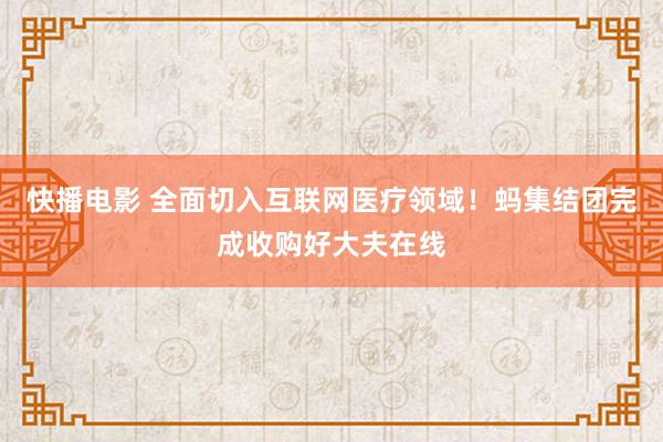 快播电影 全面切入互联网医疗领域！蚂集结团完成收购好大夫在线