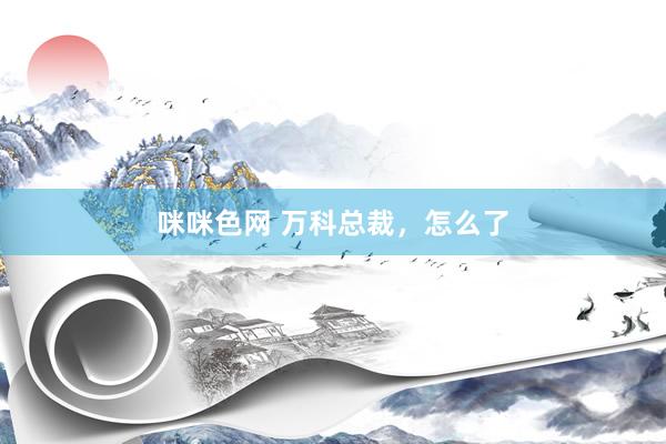 咪咪色网 万科总裁，怎么了