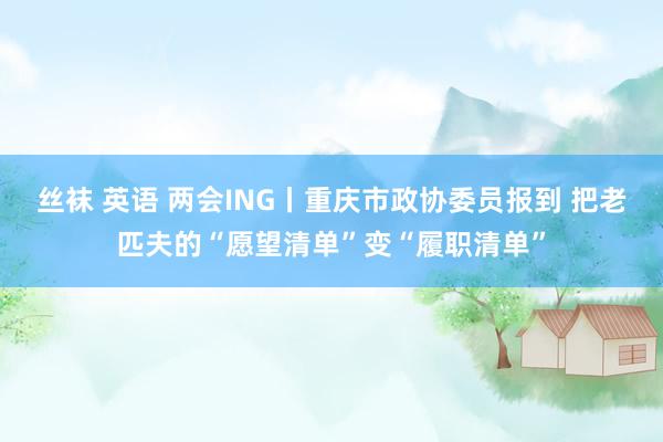 丝袜 英语 两会ING丨重庆市政协委员报到 把老匹夫的“愿望清单”变“履职清单”