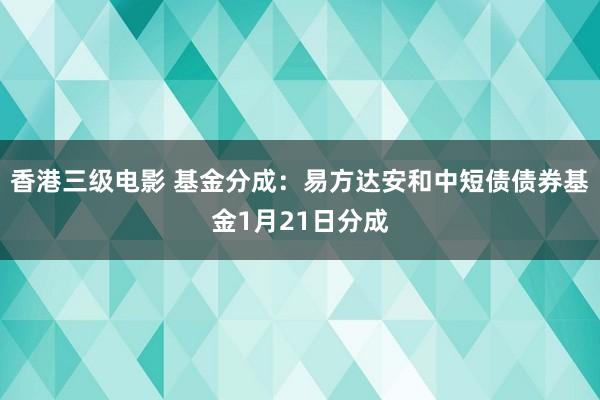 香港三级电影 基金分成：易方达安和中短债债券基金1月21日分成