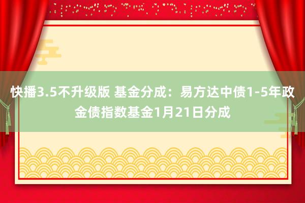 快播3.5不升级版 基金分成：易方达中债1-5年政金债指数基金1月21日分成