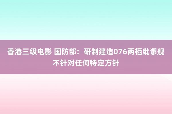 香港三级电影 国防部：研制建造076两栖纰谬舰不针对任何特定方针