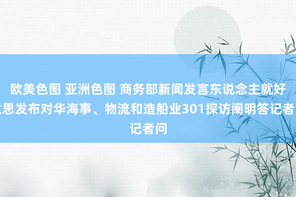 欧美色图 亚洲色图 商务部新闻发言东说念主就好意思发布对华海事、物流和造船业301探访阐明答记者问