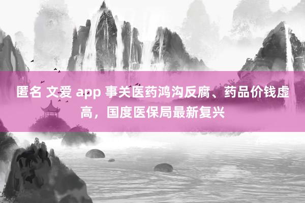 匿名 文爱 app 事关医药鸿沟反腐、药品价钱虚高，国度医保局最新复兴