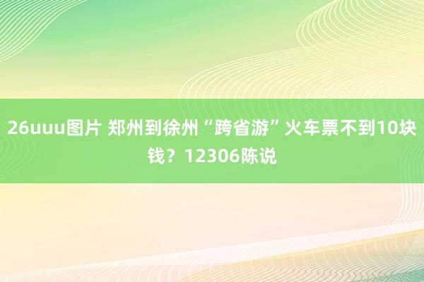 26uuu图片 郑州到徐州“跨省游”火车票不到10块钱？12306陈说