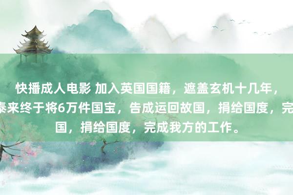 快播成人电影 加入英国国籍，遮盖玄机十几年，广东东莞的赵泰来终于将6万件国宝，告成运回故国，捐给国度，完成我方的工作。