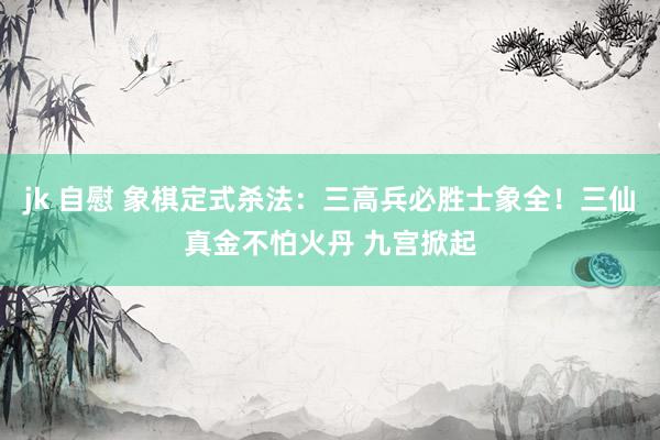 jk 自慰 象棋定式杀法：三高兵必胜士象全！三仙真金不怕火丹 九宫掀起