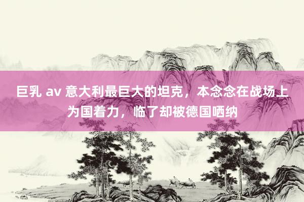 巨乳 av 意大利最巨大的坦克，本念念在战场上为国着力，临了却被德国哂纳