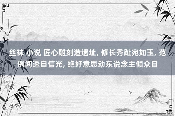 丝袜 小说 匠心雕刻造遗址， 修长秀趾宛如玉， 范例间透自信光， 绝好意思动东说念主倾众目