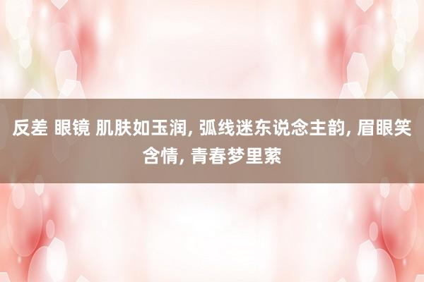 反差 眼镜 肌肤如玉润， 弧线迷东说念主韵， 眉眼笑含情， 青春梦里萦