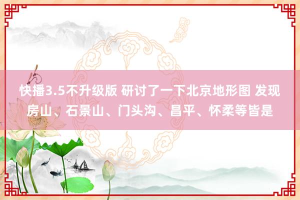 快播3.5不升级版 研讨了一下北京地形图 发现房山、石景山、门头沟、昌平、怀柔等皆是