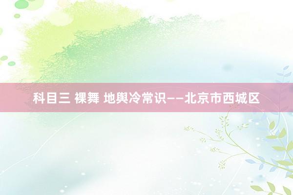 科目三 裸舞 地舆冷常识——北京市西城区