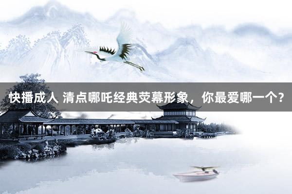 快播成人 清点哪吒经典荧幕形象，你最爱哪一个？