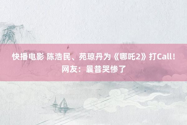 快播电影 陈浩民、苑琼丹为《哪吒2》打Call！网友：曩昔哭惨了