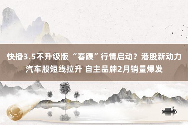 快播3.5不升级版 “春躁”行情启动？港股新动力汽车股短线拉升 自主品牌2月销量爆发