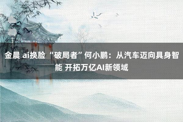 金晨 ai换脸 “破局者”何小鹏：从汽车迈向具身智能 开拓万亿AI新领域