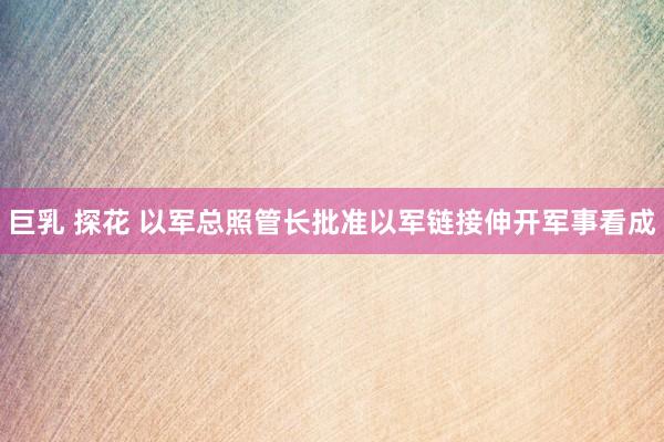 巨乳 探花 以军总照管长批准以军链接伸开军事看成