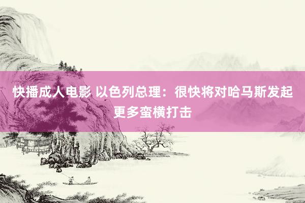 快播成人电影 以色列总理：很快将对哈马斯发起更多蛮横打击