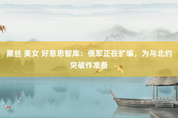 黑丝 美女 好意思智库：俄军正在扩编，为与北约突破作准备