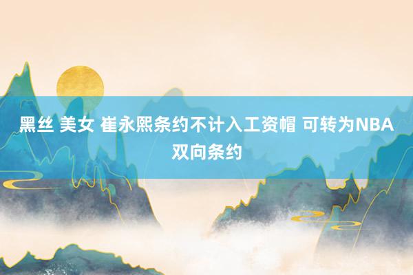 黑丝 美女 崔永熙条约不计入工资帽 可转为NBA双向条约