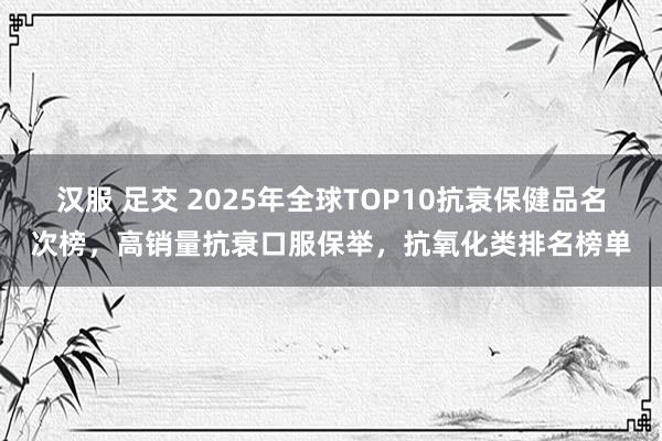 汉服 足交 2025年全球TOP10抗衰保健品名次榜，高销量抗衰口服保举，抗氧化类排名榜单