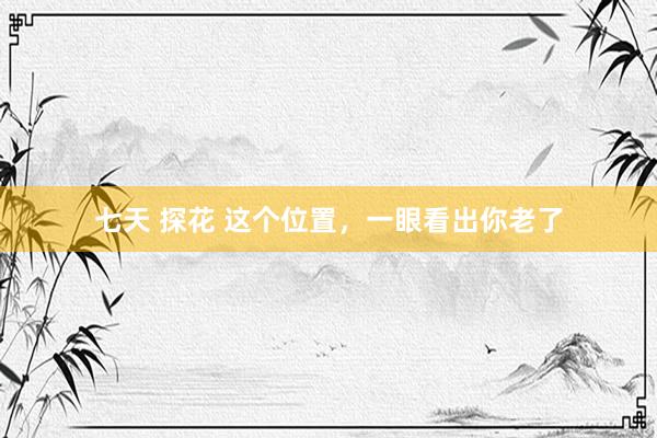 七天 探花 这个位置，一眼看出你老了