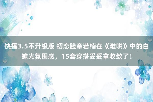 快播3.5不升级版 初恋脸章若楠在《难哄》中的白蟾光氛围感，15套穿搭妥妥拿收敛了！
