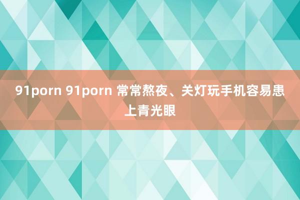 91porn 91porn 常常熬夜、关灯玩手机容易患上青光眼