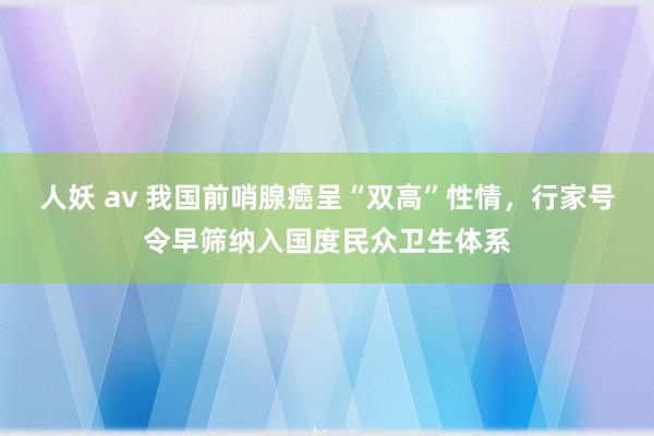 人妖 av 我国前哨腺癌呈“双高”性情，行家号令早筛纳入国度民众卫生体系