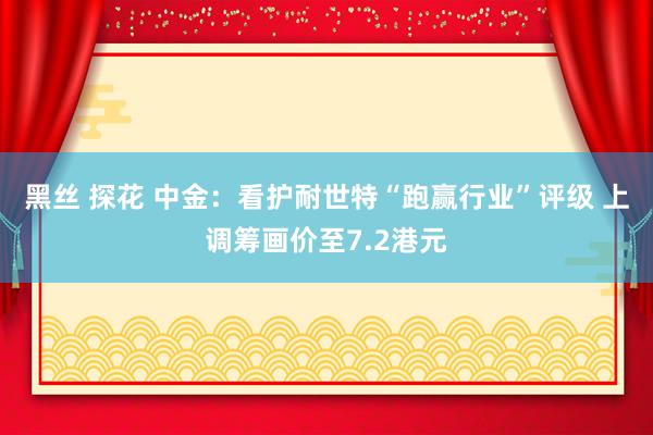 黑丝 探花 中金：看护耐世特“跑赢行业”评级 上调筹画价至7.2港元