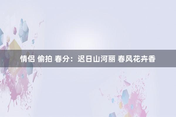 情侣 偷拍 春分：迟日山河丽 春风花卉香
