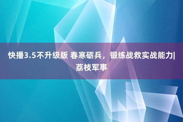 快播3.5不升级版 春寒砺兵，锻练战救实战能力|荔枝军事