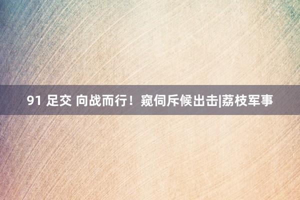 91 足交 向战而行！窥伺斥候出击|荔枝军事