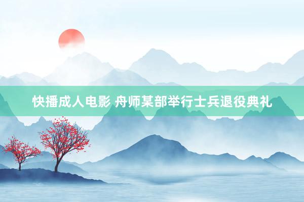 快播成人电影 舟师某部举行士兵退役典礼