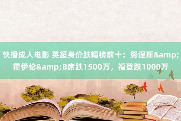 快播成人电影 英超身价跌幅榜前十：努涅斯&霍伊伦&B席跌1500万，福登跌1000万