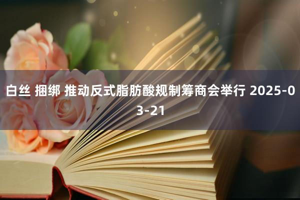 白丝 捆绑 推动反式脂肪酸规制筹商会举行 2025-03-21