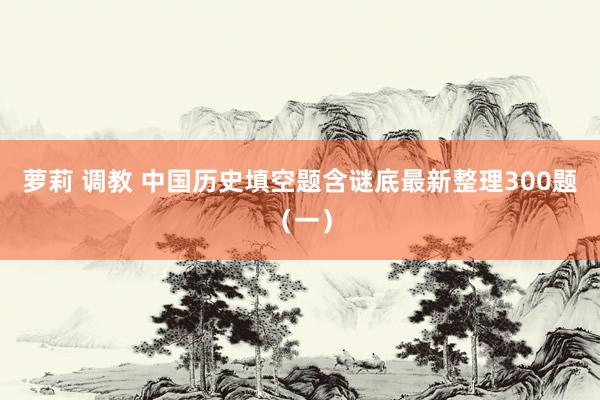 萝莉 调教 中国历史填空题含谜底最新整理300题（一）