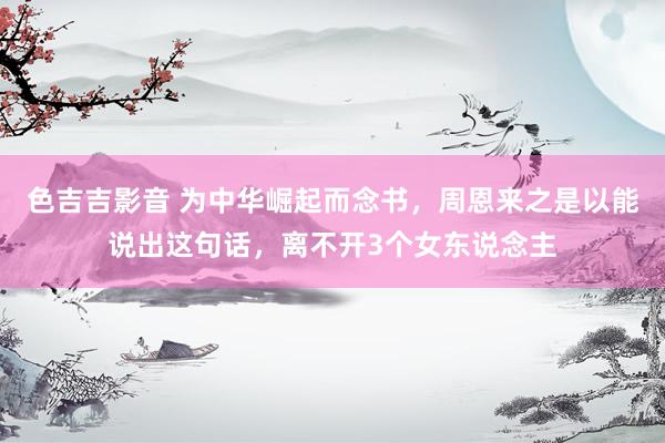 色吉吉影音 为中华崛起而念书，周恩来之是以能说出这句话，离不开3个女东说念主