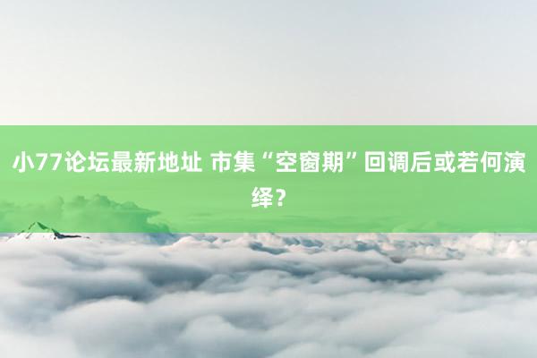 小77论坛最新地址 市集“空窗期”回调后或若何演绎？