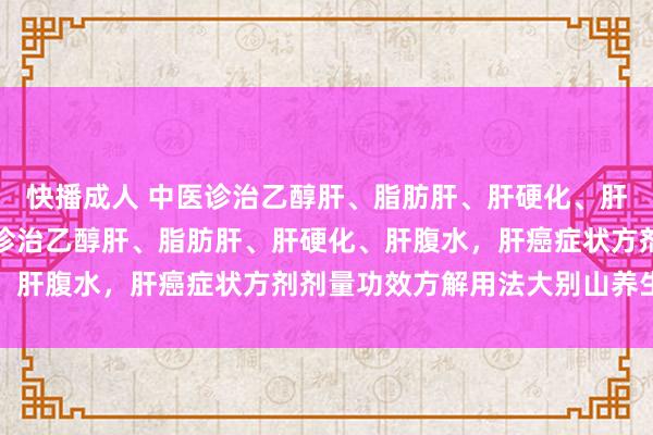 快播成人 中医诊治乙醇肝、脂肪肝、肝硬化、肝腹水，肝癌，中医辨证诊治乙醇肝、脂肪肝、肝硬化、肝腹水，肝癌症状方剂剂量功效方解用法大别山养生堂
