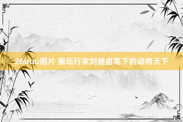 26uuu图片 画坛行家刘继卣笔下的动物天下