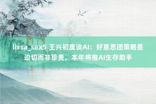 lissa_sex5 王兴初度谈AI：好意思团策略是迫切而非珍贵，本年将推AI生存助手