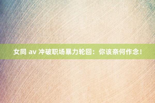 女同 av 冲破职场暴力轮回：你该奈何作念！
